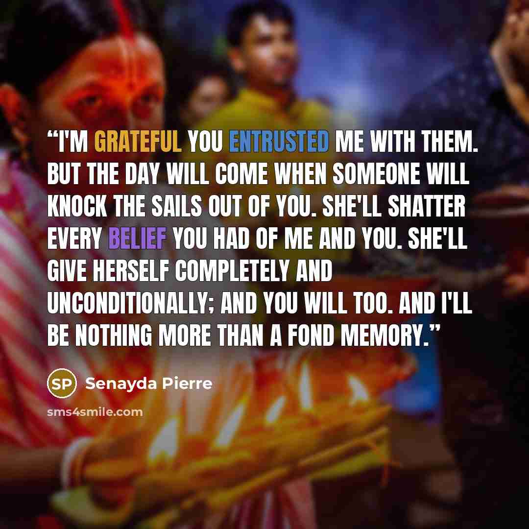 “I'm grateful you entrusted me with them. But the day will come when someone will knock the sails out of you. She'll shatter every belief you had of me and you. She'll give herself completely and unconditionally; and you will too. And I'll be nothing more than a fond memory.” quote by Senayda Pierre