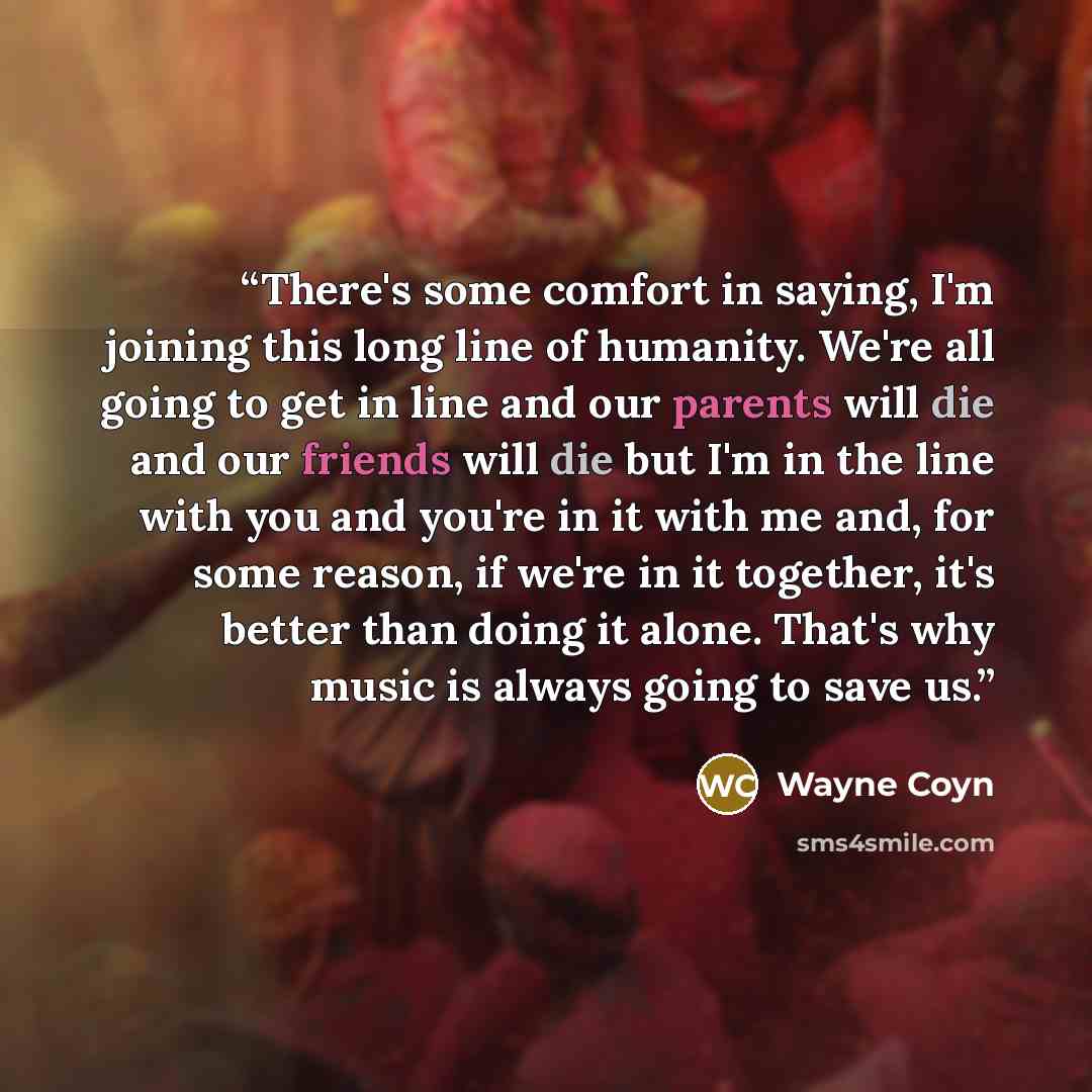 “There's some comfort in saying, I'm joining this long line of humanity. We're all going to get in line and our parents will die and our friends will die but I'm in the line with you and you're in it with me and, for some reason, if we're in it together, it's better than doing it alone. That's why…” quote by Wayne Coyn