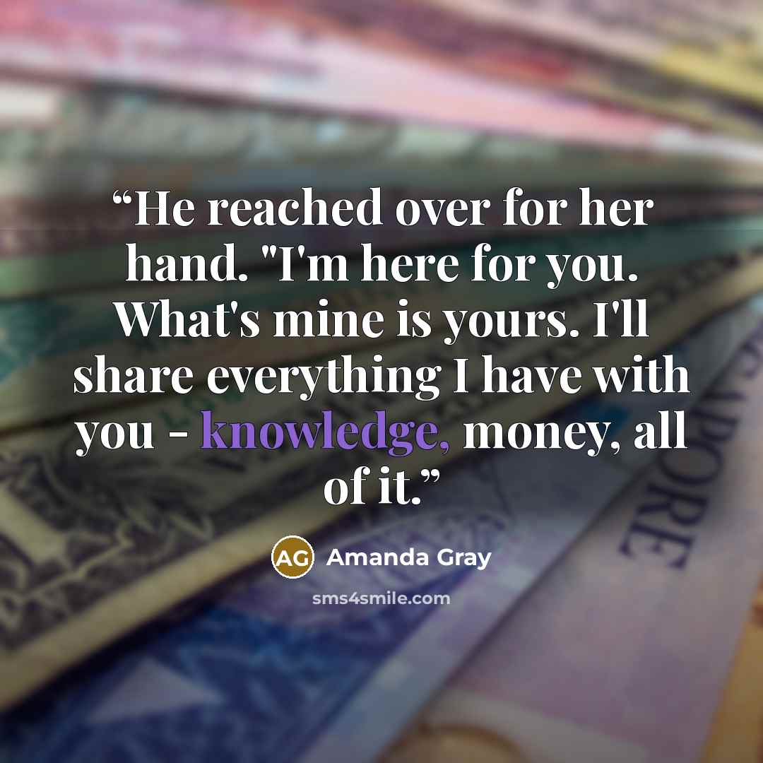 “He reached over for her hand. "I'm here for you. What's mine is yours. I'll share everything I have with you - knowledge, money, all of it.” quote by Amanda Gray