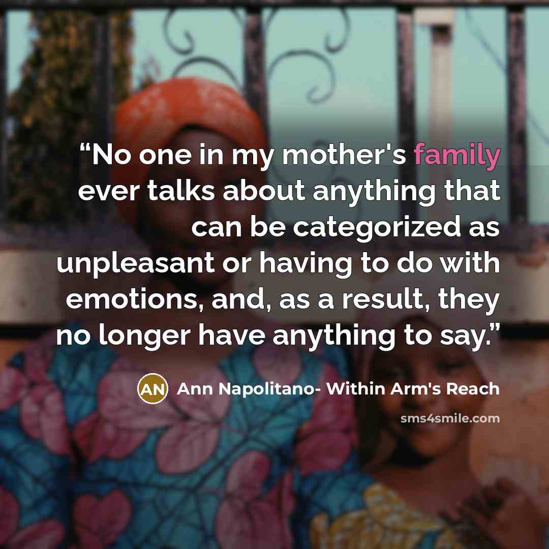 “No one in my mother's family ever talks about anything that can be categorized as unpleasant or having to do with emotions, and, as a result, they no longer have anything to say.” quote by Ann Napolitano- Within Arm's Reach