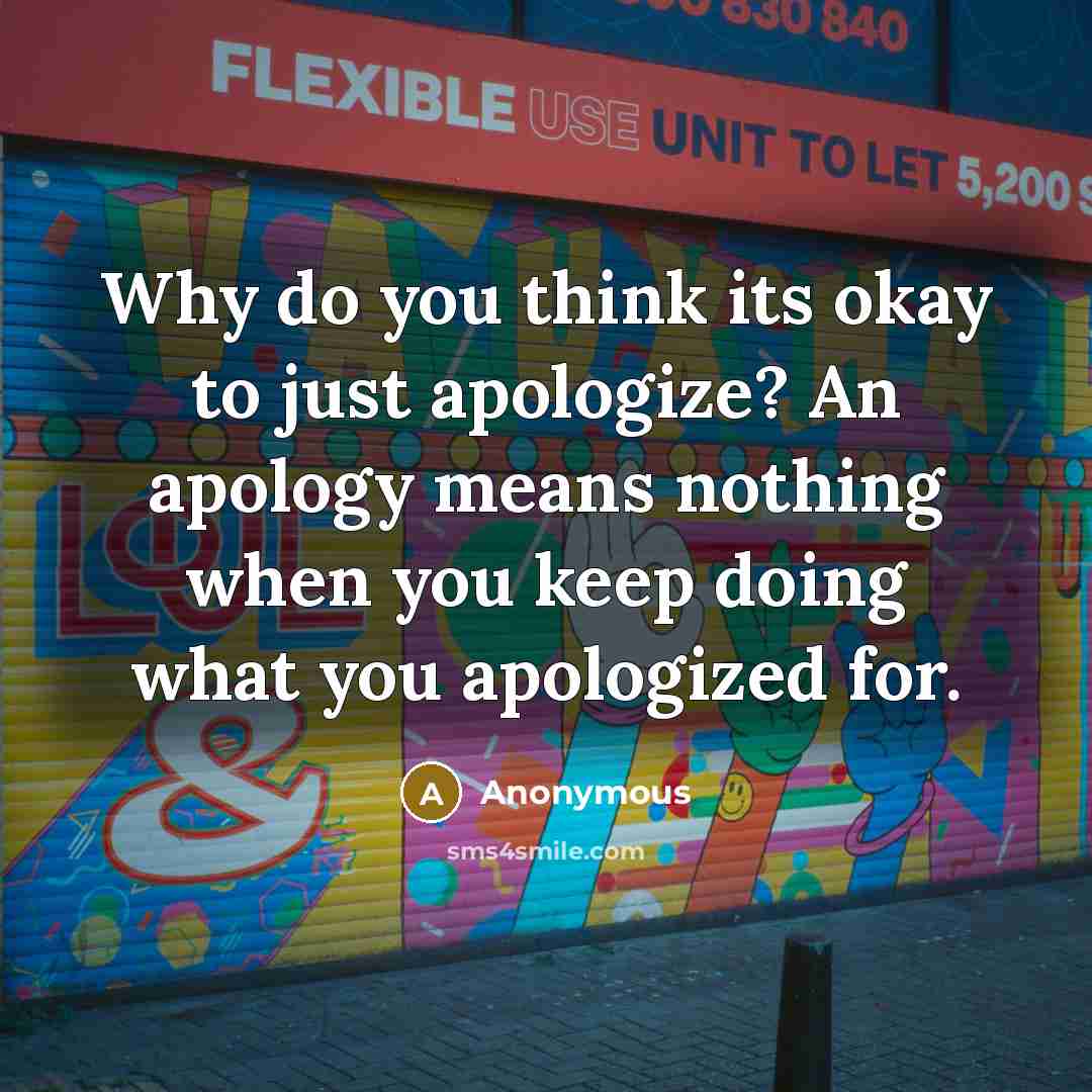 “Why do you think its okay to just apologize? An apology means nothing when you keep doing what you apologized for.” quote by Anonymous