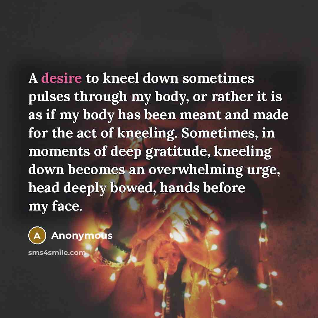 “A desire to kneel down sometimes pulses through my body, or rather it is as if my body has been meant and made for the act of kneeling. Sometimes, in moments of deep gratitude, kneeling down becomes an overwhelming urge, head deeply bowed, hands before my face.” quote by Anonymous