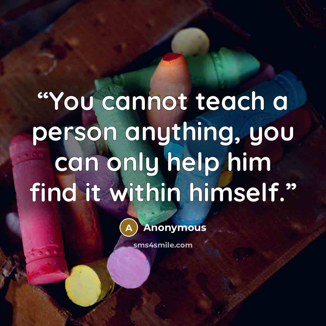 “You cannot teach a person anything, you can only help him find it within himself.” quote by Anonymous