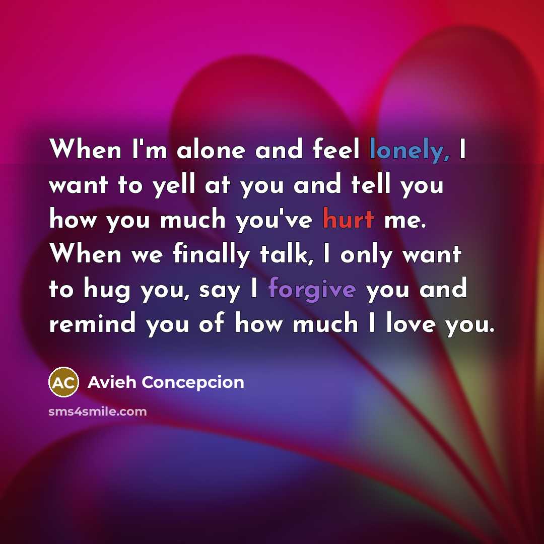 “When I'm alone and feel lonely, I want to yell at you and tell you how you much you've hurt me. When we finally talk, I only want to hug you, say I forgive you and remind you of how much I love you.” quote by Avieh Concepcion