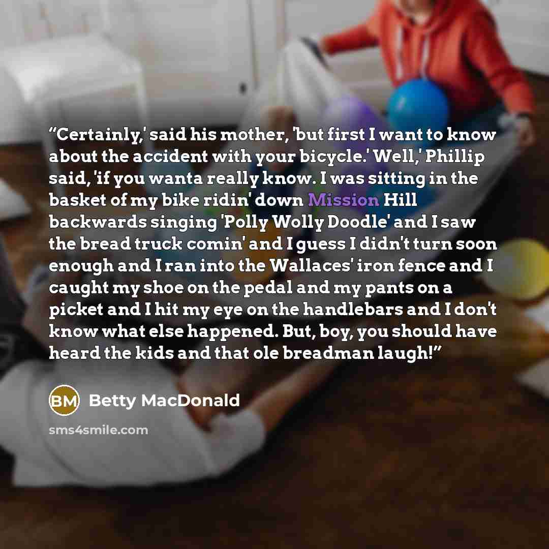 “Certainly,' said his mother, 'but first I want to know about the accident with your bicycle.' Well,' Phillip said, 'if you wanta really know. I was sitting in the basket of my bike ridin' down Mission Hill backwards singing 'Polly Wolly Doodle' and I saw the bread truck comin' and I guess I didn't…” quote by Betty MacDonald