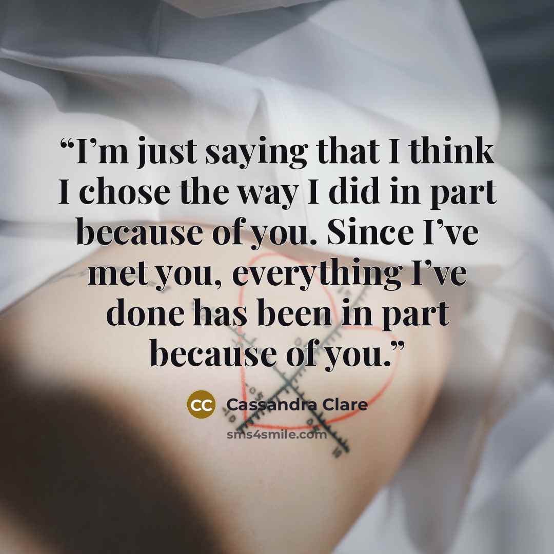 “I’m just saying that I think I chose the way I did in part because of you. Since I’ve met you, everything I’ve done has been in part because of you.” quote by Cassandra Clare