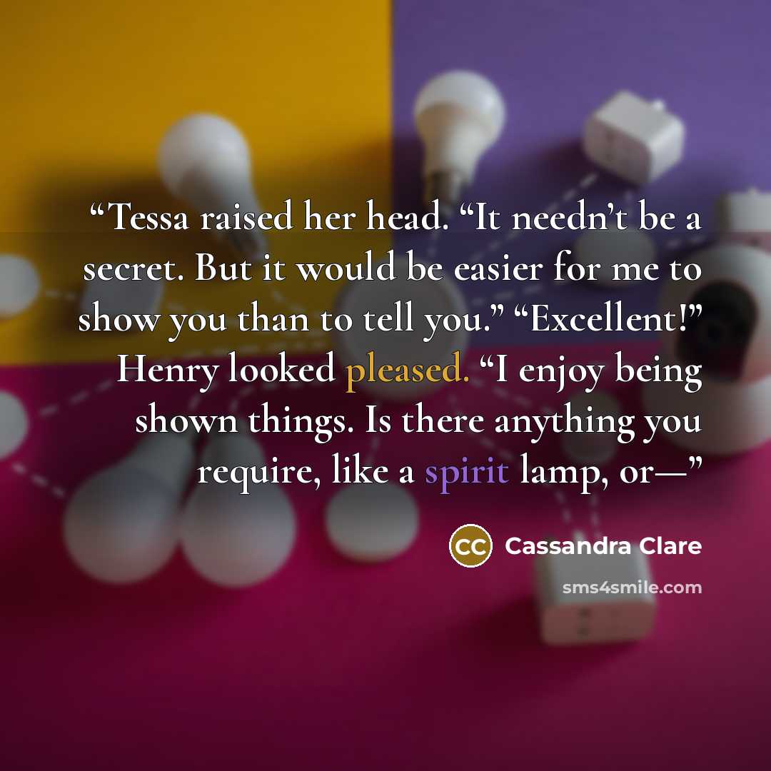 “Tessa raised her head. “It needn’t be a secret. But it would be easier for me to show you than to tell you.” “Excellent!” Henry looked pleased. “I enjoy being shown things. Is there anything you require, like a spirit lamp, or—” quote by Cassandra Clare
