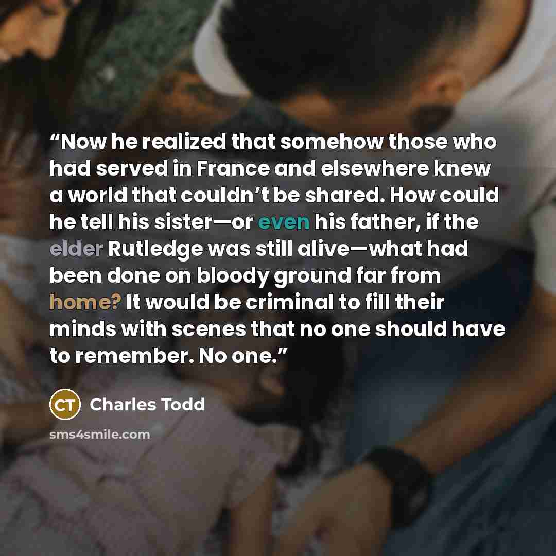 “Now he realized that somehow those who had served in France and elsewhere knew a world that couldn’t be shared. How could he tell his sister—or even his father, if the elder Rutledge was still alive—what had been done on bloody ground far from home? It would be criminal to fill their minds with…” quote by Charles Todd