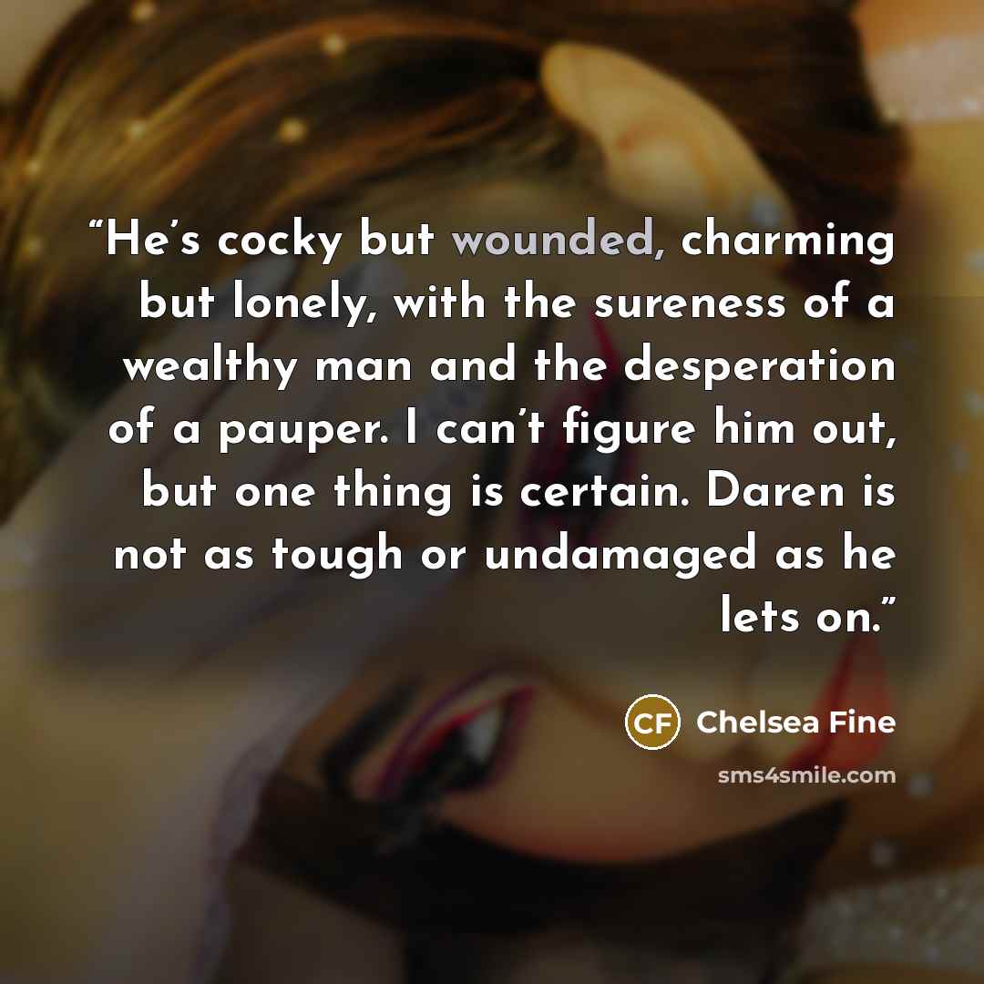 “He’s cocky but wounded, charming but lonely, with the sureness of a wealthy man and the desperation of a pauper. I can’t figure him out, but one thing is certain. Daren is not as tough or undamaged as he lets on.” quote by Chelsea Fine