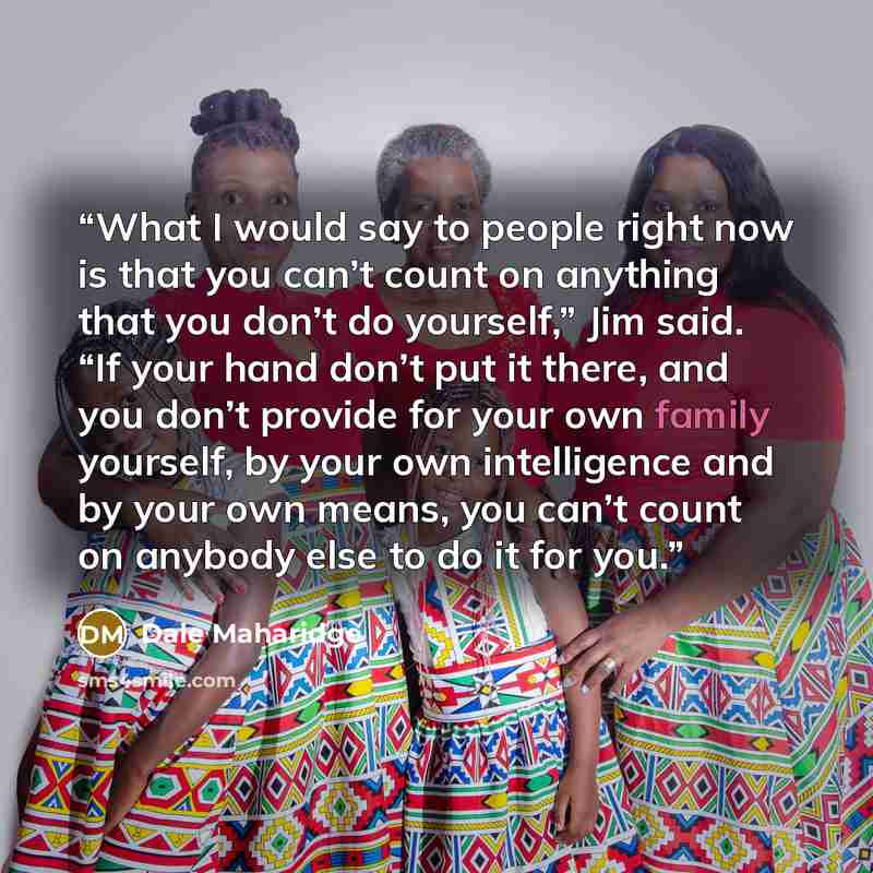 “What I would say to people right now is that you can’t count on anything that you don’t do yourself,” Jim said. “If your hand don’t put it there, and you don’t provide for your own family yourself, by your own intelligence and by your own means, you can’t count on anybody else to do it for you.” quote by Dale Maharidge