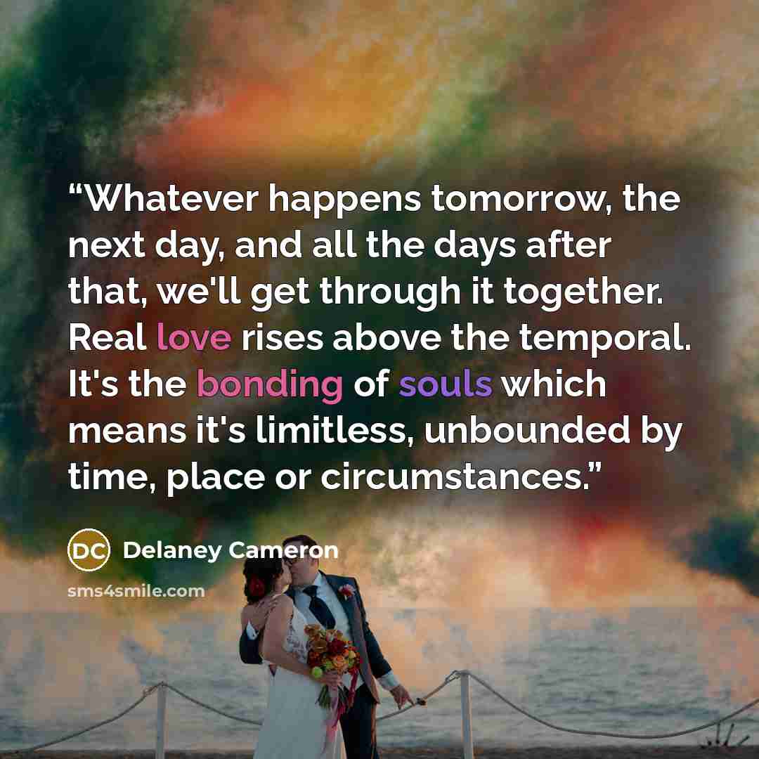 “Whatever happens tomorrow, the next day, and all the days after that, we'll get through it together. Real love rises above the temporal. It's the bonding of souls which means it's limitless, unbounded by time, place or circumstances.” quote by Delaney Cameron