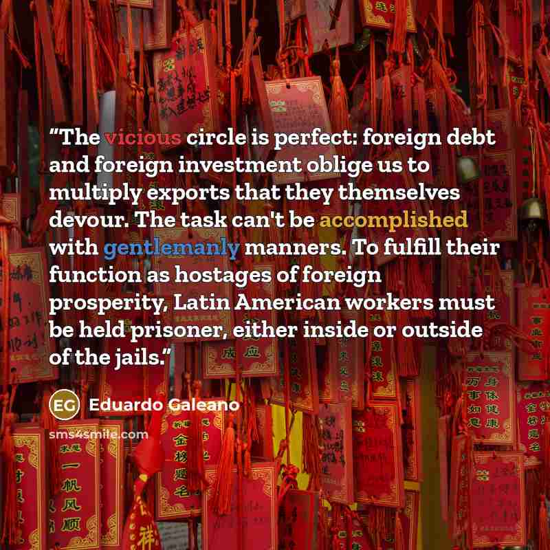 “The vicious circle is perfect: foreign debt and foreign investment oblige us to multiply exports that they themselves devour. The task can't be accomplished with gentlemanly manners. To fulfill their function as hostages of foreign prosperity, Latin American workers must be held prisoner, either…” quote by Eduardo Galeano