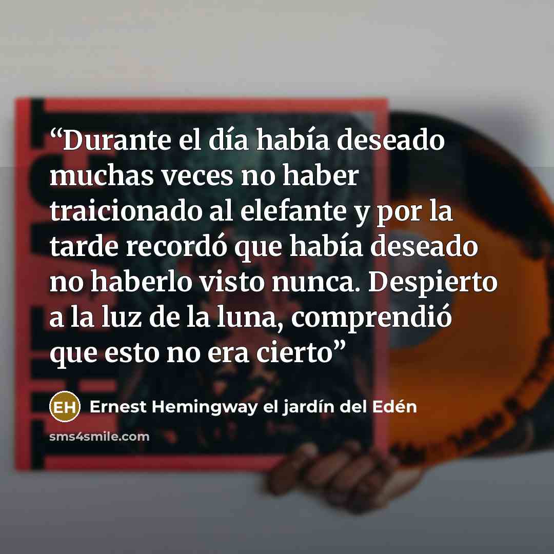 “Durante el día había deseado muchas veces no haber traicionado al elefante y por la tarde recordó que había deseado no haberlo visto nunca. Despierto a la luz de la luna, comprendió que esto no era cierto” quote by Ernest Hemingway el jardín del Edén