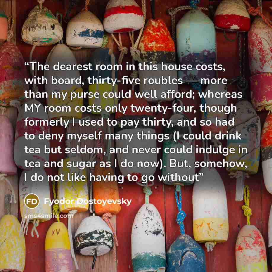 “The dearest room in this house costs, with board, thirty-five roubles — more than my purse could well afford; whereas MY room costs only twenty-four, though formerly I used to pay thirty, and so had to deny myself many things (I could drink tea but seldom, and never could indulge in tea and sugar…” quote by Fyodor Dostoyevsky