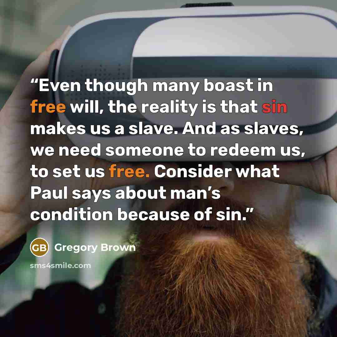 “Even though many boast in free will, the reality is that sin makes us a slave. And as slaves, we need someone to redeem us, to set us free. Consider what Paul says about man’s condition because of sin.” quote by Gregory Brown