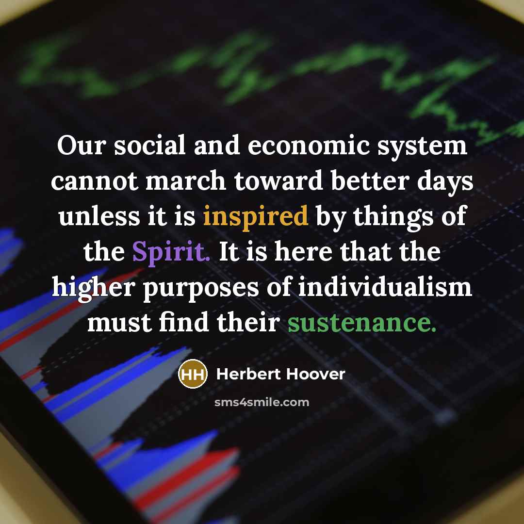 “Our social and economic system cannot march toward better days unless it is inspired by things of the Spirit. It is here that the higher purposes of individualism must find their sustenance.” quote by Herbert Hoover