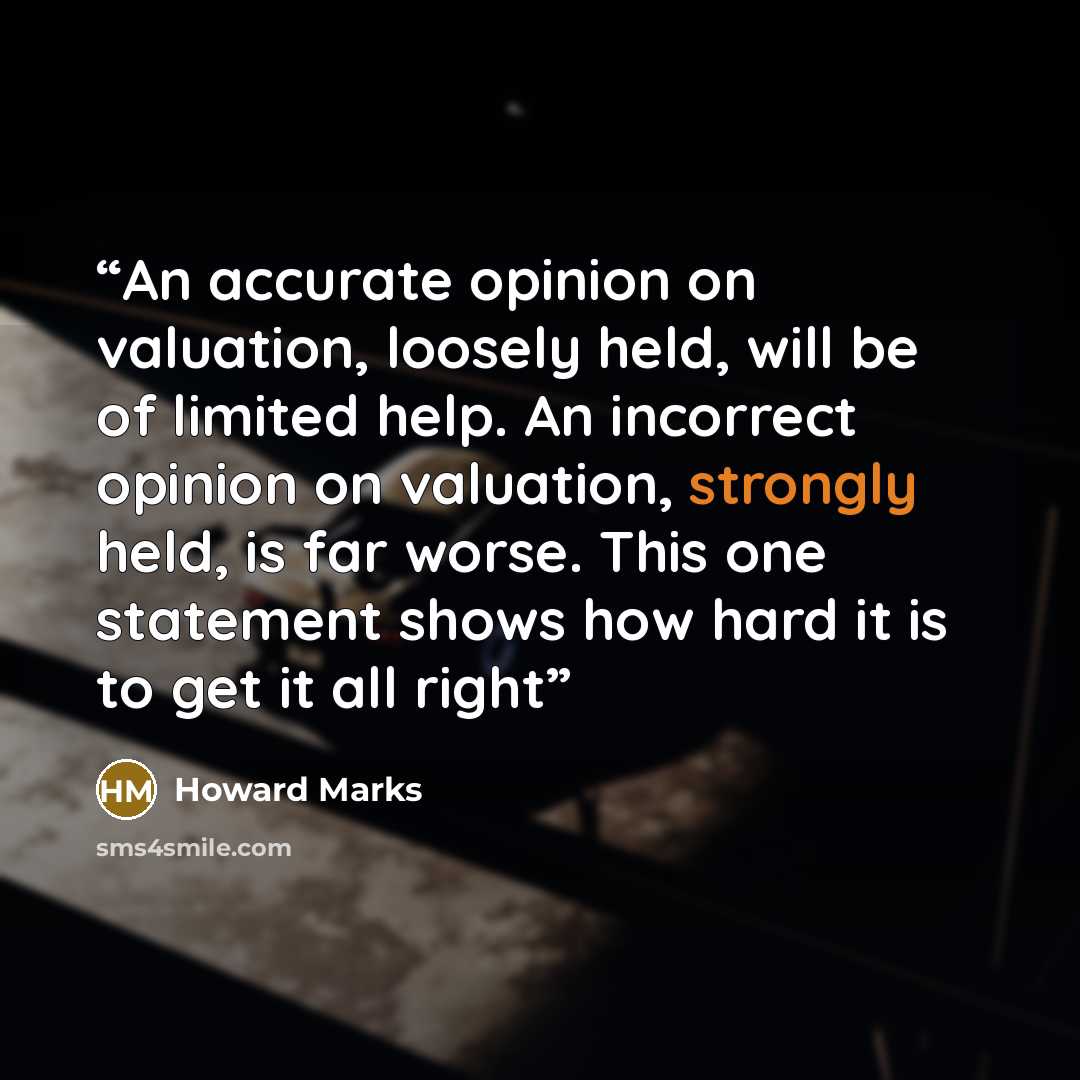“An accurate opinion on valuation, loosely held, will be of limited help. An incorrect opinion on valuation, strongly held, is far worse. This one statement shows how hard it is to get it all right” quote by Howard Marks