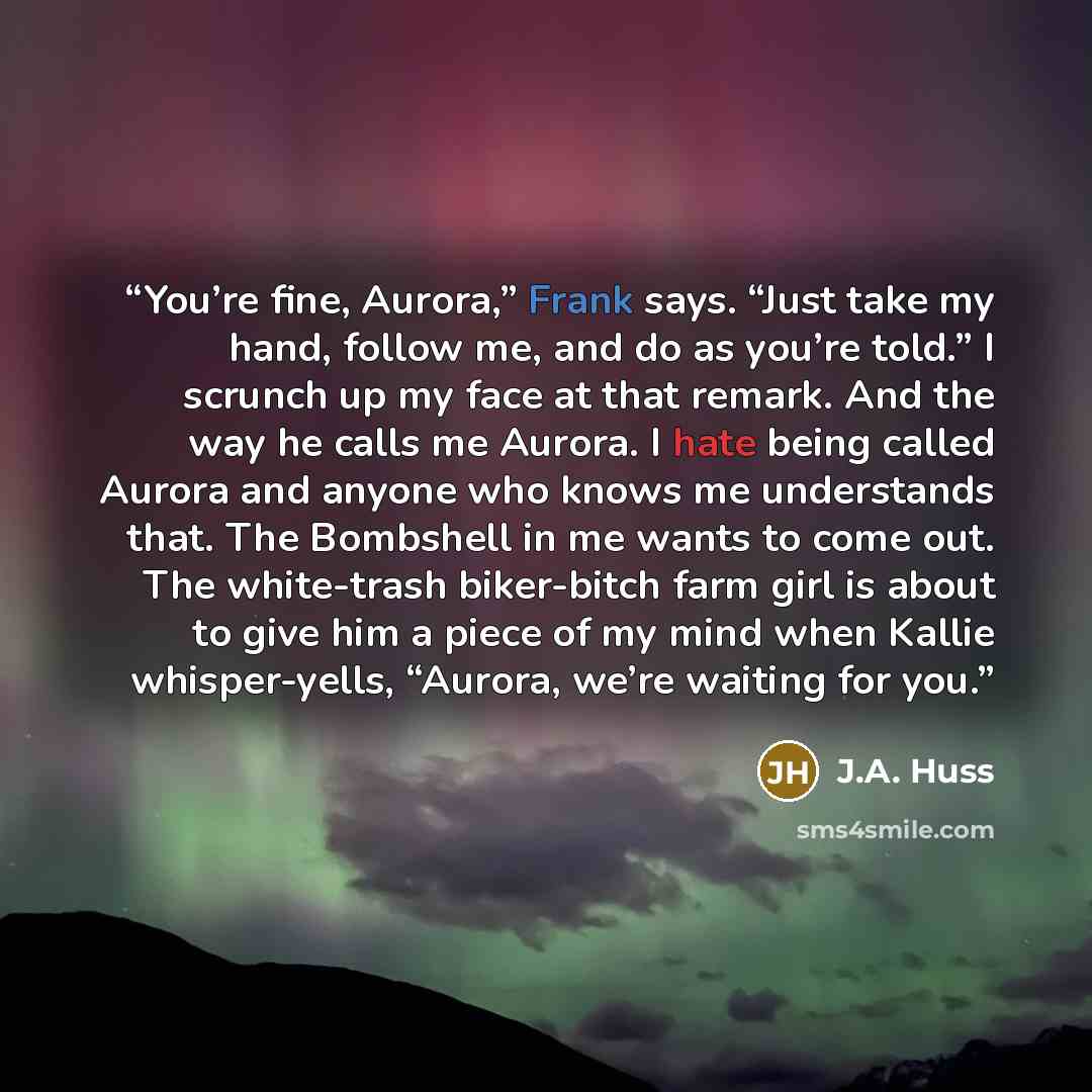 “You’re fine, Aurora,” Frank says. “Just take my hand, follow me, and do as you’re told.” I scrunch up my face at that remark. And the way he calls me Aurora. I hate being called Aurora and anyone who knows me understands that. The Bombshell in me wants to come out. The white-trash biker-bitch farm…” quote by J.A. Huss