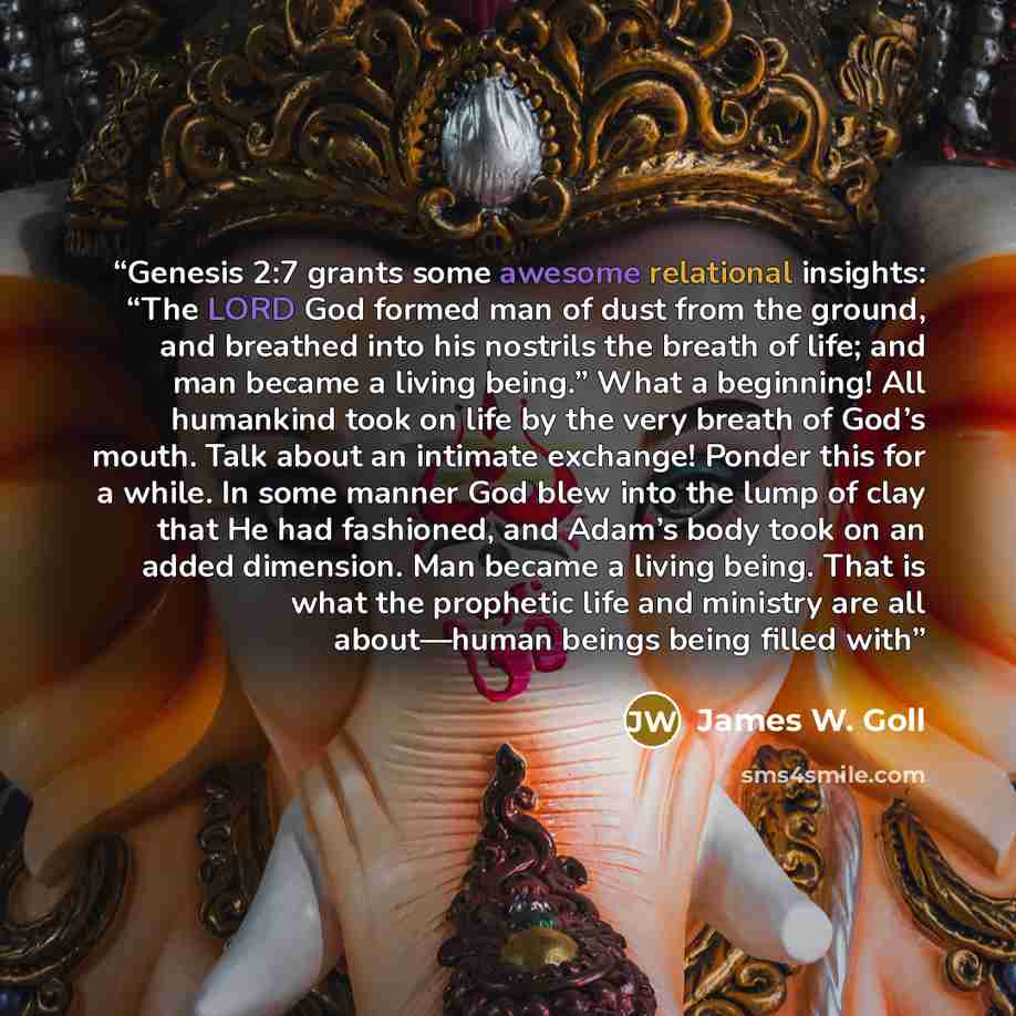 “Genesis 2:7 grants some awesome relational insights: “The LORD God formed man of dust from the ground, and breathed into his nostrils the breath of life; and man became a living being.” What a beginning! All humankind took on life by the very breath of God’s mouth. Talk about an intimate exchange!…” quote by James W. Goll