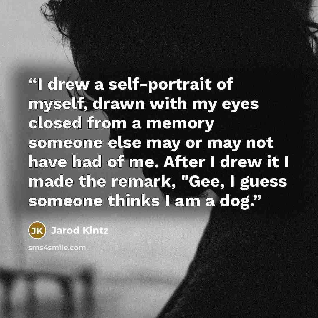 “I drew a self-portrait of myself, drawn with my eyes closed from a memory someone else may or may not have had of me. After I drew it I made the remark, "Gee, I guess someone thinks I am a dog.” quote by Jarod Kintz