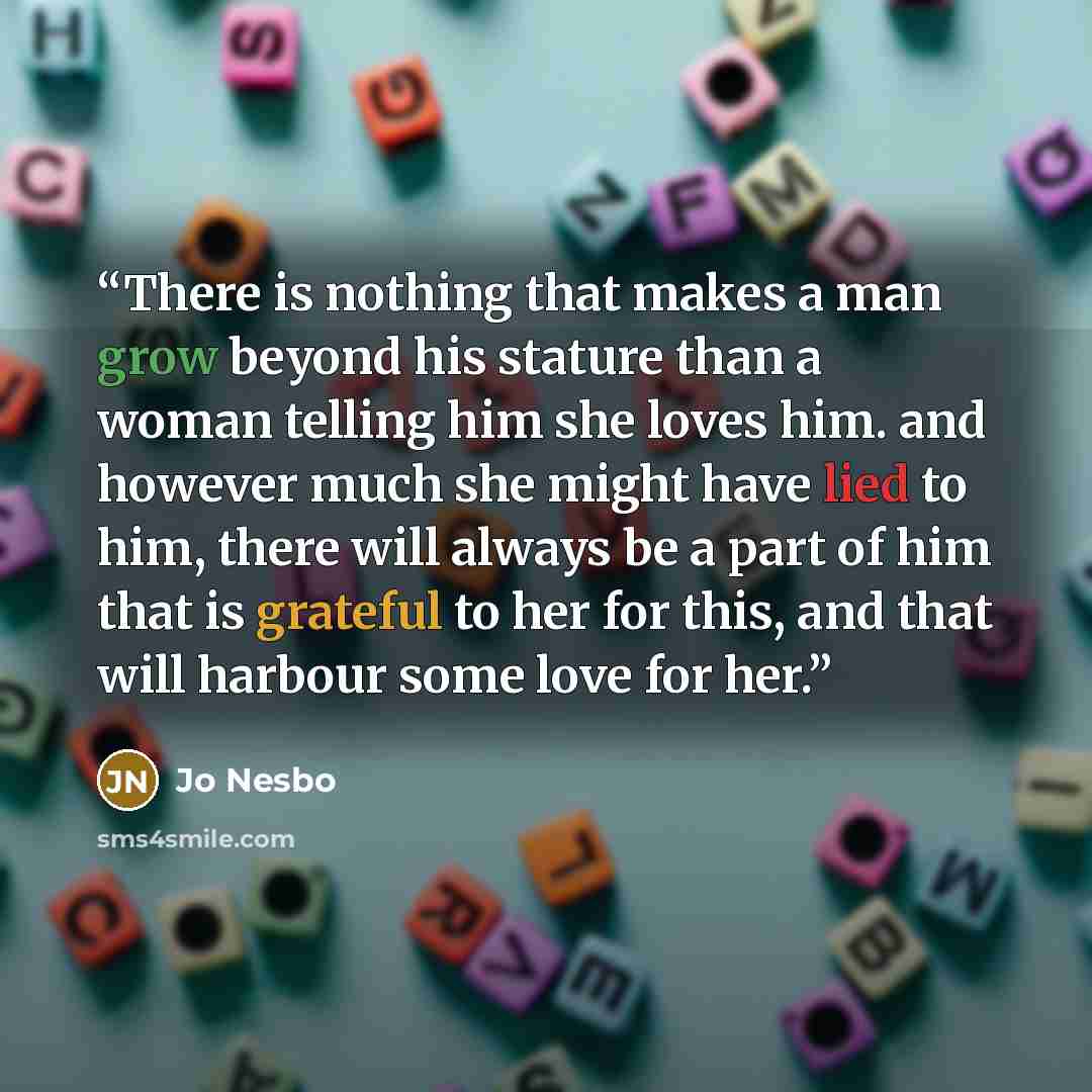 “There is nothing that makes a man grow beyond his stature than a woman telling him she loves him. and however much she might have lied to him, there will always be a part of him that is grateful to her for this, and that will harbour some love for her.” quote by jo nesbo
