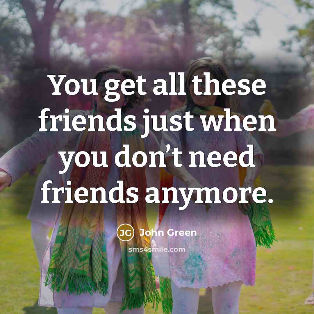 “You get all these friends just when you don’t need…” quote by John Green