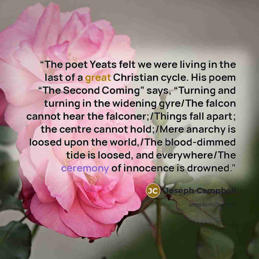 “The poet Yeats felt we were living in the last of a great Christian cycle. His poem “The Second Coming” says, “Turning and turning in the widening gyre/The falcon cannot hear the falconer;/Things fall apart; the centre cannot hold;/Mere anarchy is loosed upon the world,/The blood-dimmed tide is…” quote by Joseph Campbell