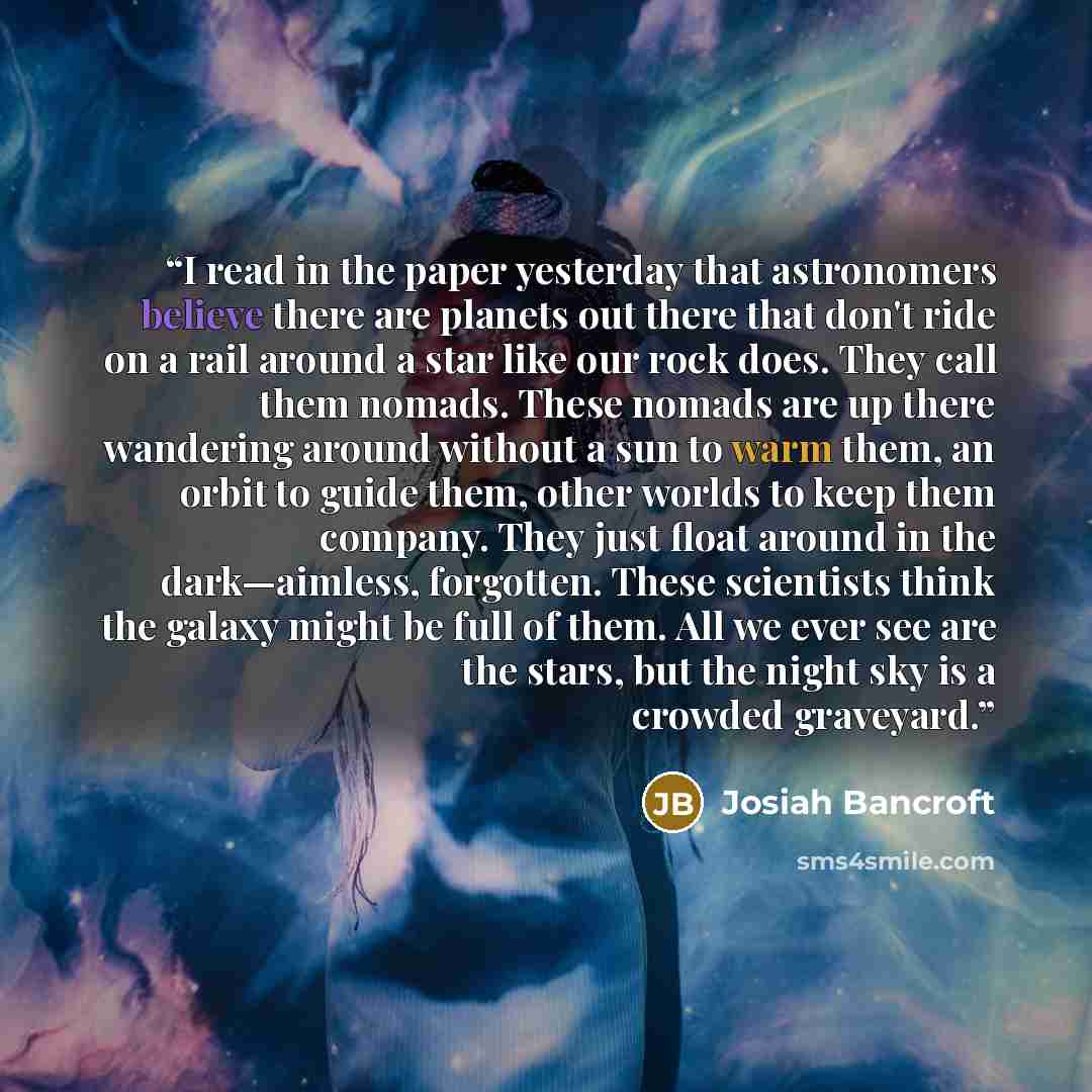 “I read in the paper yesterday that astronomers believe there are planets out there that don't ride on a rail around a star like our rock does. They call them nomads. These nomads are up there wandering around without a sun to warm them, an orbit to guide them, other worlds to keep them company…” quote by Josiah Bancroft