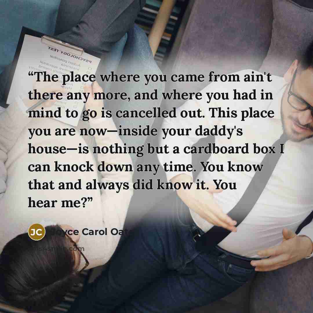 “The place where you came from ain't there any more, and where you had in mind to go is cancelled out. This place you are now—inside your daddy's house—is nothing but a cardboard box I can knock down any time. You know that and always did know it. You hear me?” quote by Joyce Carol Oates