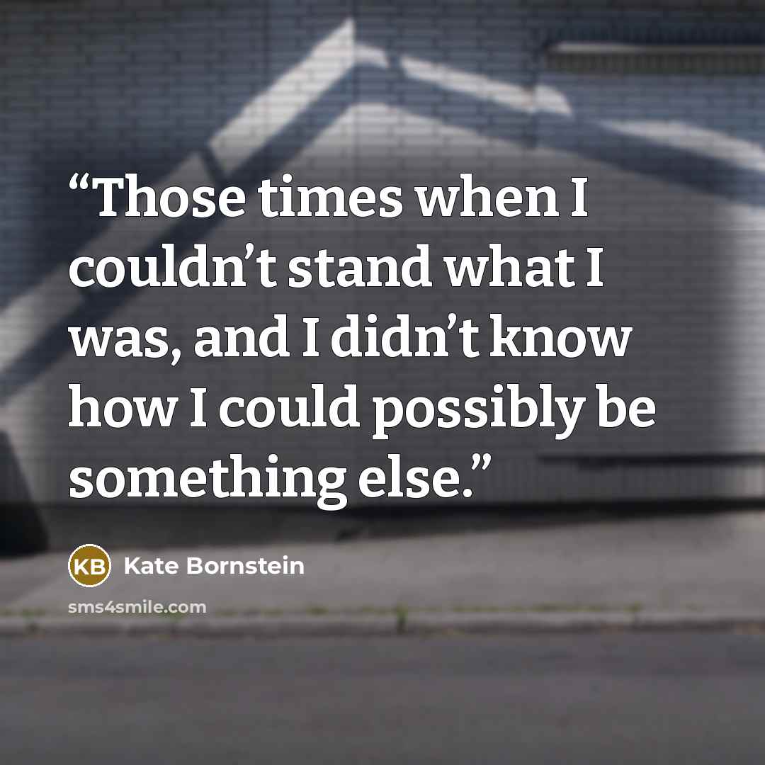 “Those times when I couldn’t stand what I was, and I didn’t know how I could possibly be something else.” quote by Kate Bornstein