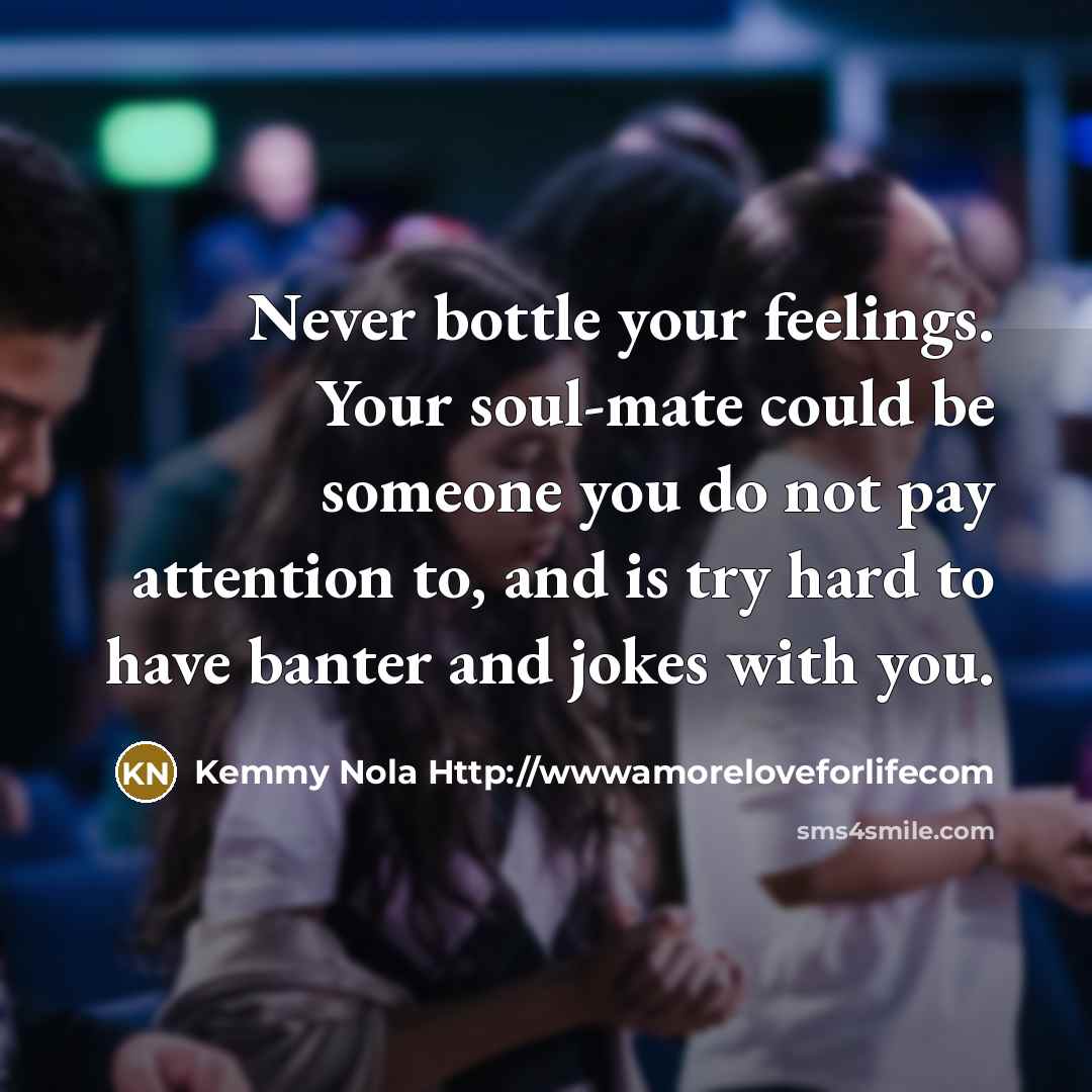 “Never bottle your feelings. Your soul-mate could be someone you do not pay attention to, and is try hard to have banter and jokes with you.” quote by Kemmy Nola Http://wwwamoreloveforlifecom
