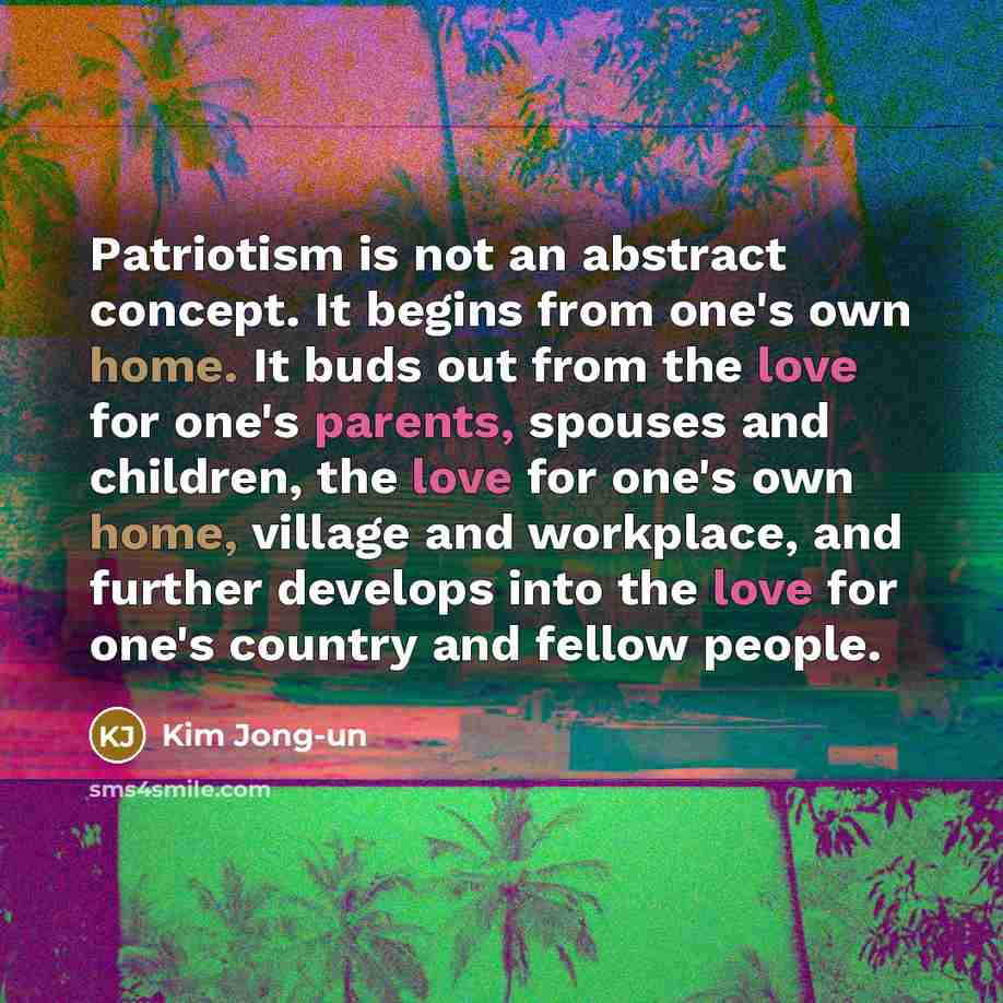 “Patriotism is not an abstract concept. It begins from one's own home. It buds out from the love for one's parents, spouses and children, the love for one's own home, village and workplace, and further develops into the love for one's country and fellow people.” quote by Kim Jong-un