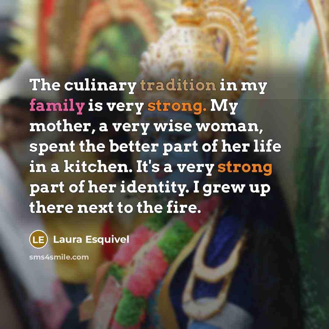 “The culinary tradition in my family is very strong. My mother, a very wise woman, spent the better part of her life in a kitchen. It's a very strong part of her identity. I grew up there next to the fire.” quote by Laura Esquivel