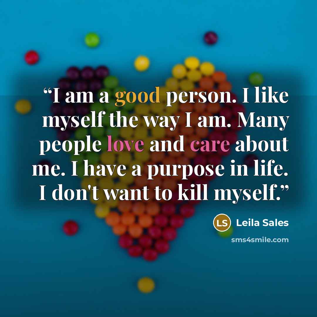 “I am a good person. I like myself the way I am. Many people love and care about me. I have a purpose in life. I don't want to kill myself.” quote by Leila Sales