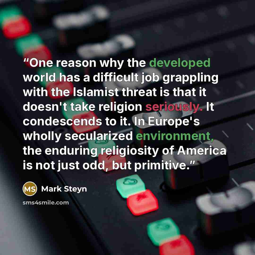 “One reason why the developed world has a difficult job grappling with the Islamist threat is that it doesn't take religion seriously. It condescends to it. In Europe's wholly secularized environment, the enduring religiosity of America is not just odd, but primitive.” quote by Mark Steyn