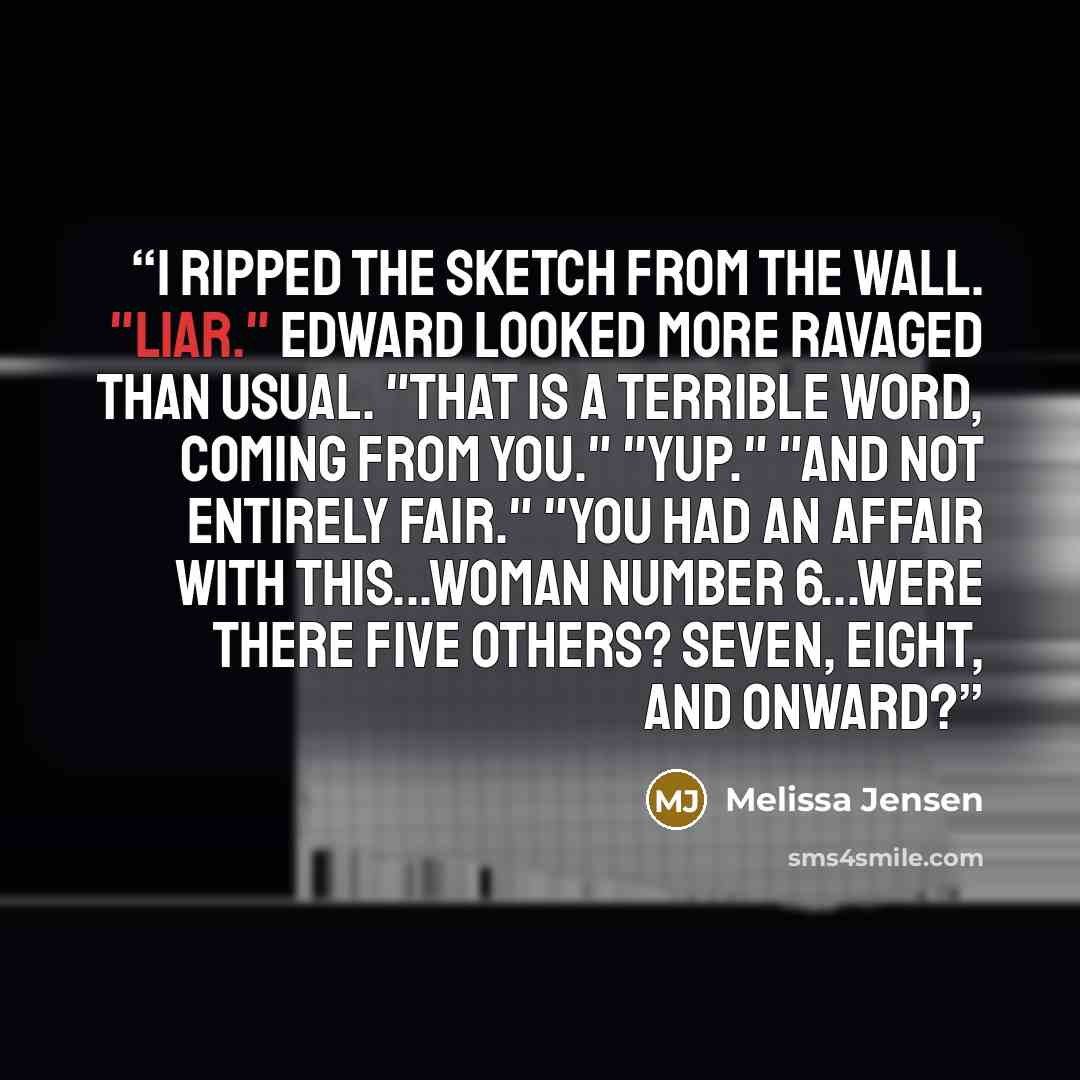 “I ripped the sketch from the wall. "Liar." Edward looked more ravaged than usual. "That is a terrible word, coming from you." "Yup." "And not entirely fair." "You had an affair with this...Woman number 6...Were there five others? Seven, eight, and onward?” quote by Melissa Jensen
