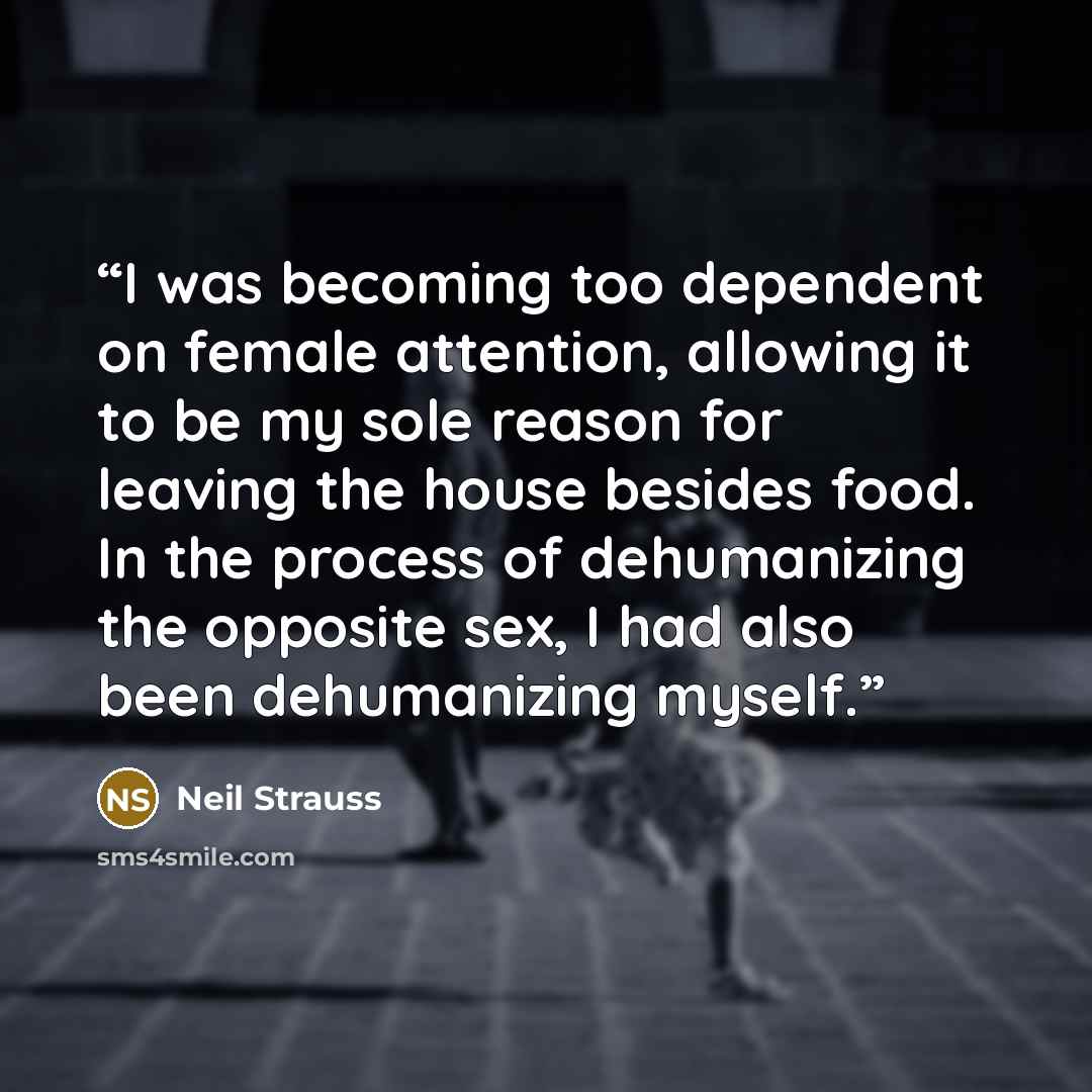 “I was becoming too dependent on female attention, allowing it to be my sole reason for leaving the house besides food. In the process of dehumanizing the opposite sex, I had also been dehumanizing myself.” quote by Neil Strauss