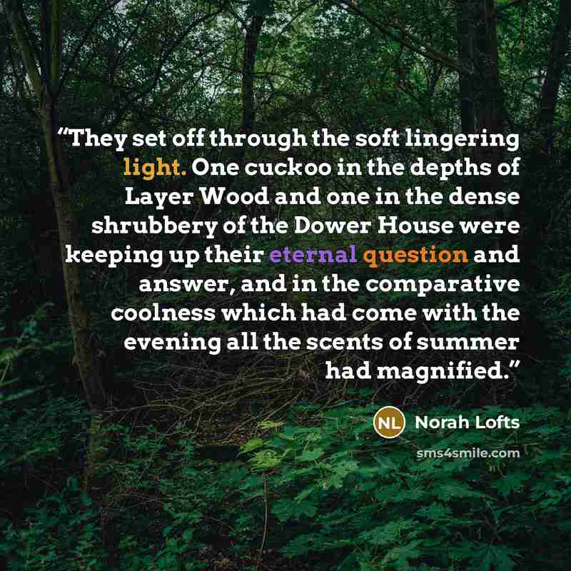 “They set off through the soft lingering light. One cuckoo in the depths of Layer Wood and one in the dense shrubbery of the Dower House were keeping up their eternal question and answer, and in the comparative coolness which had come with the evening all the scents of summer had magnified.” quote by Norah Lofts