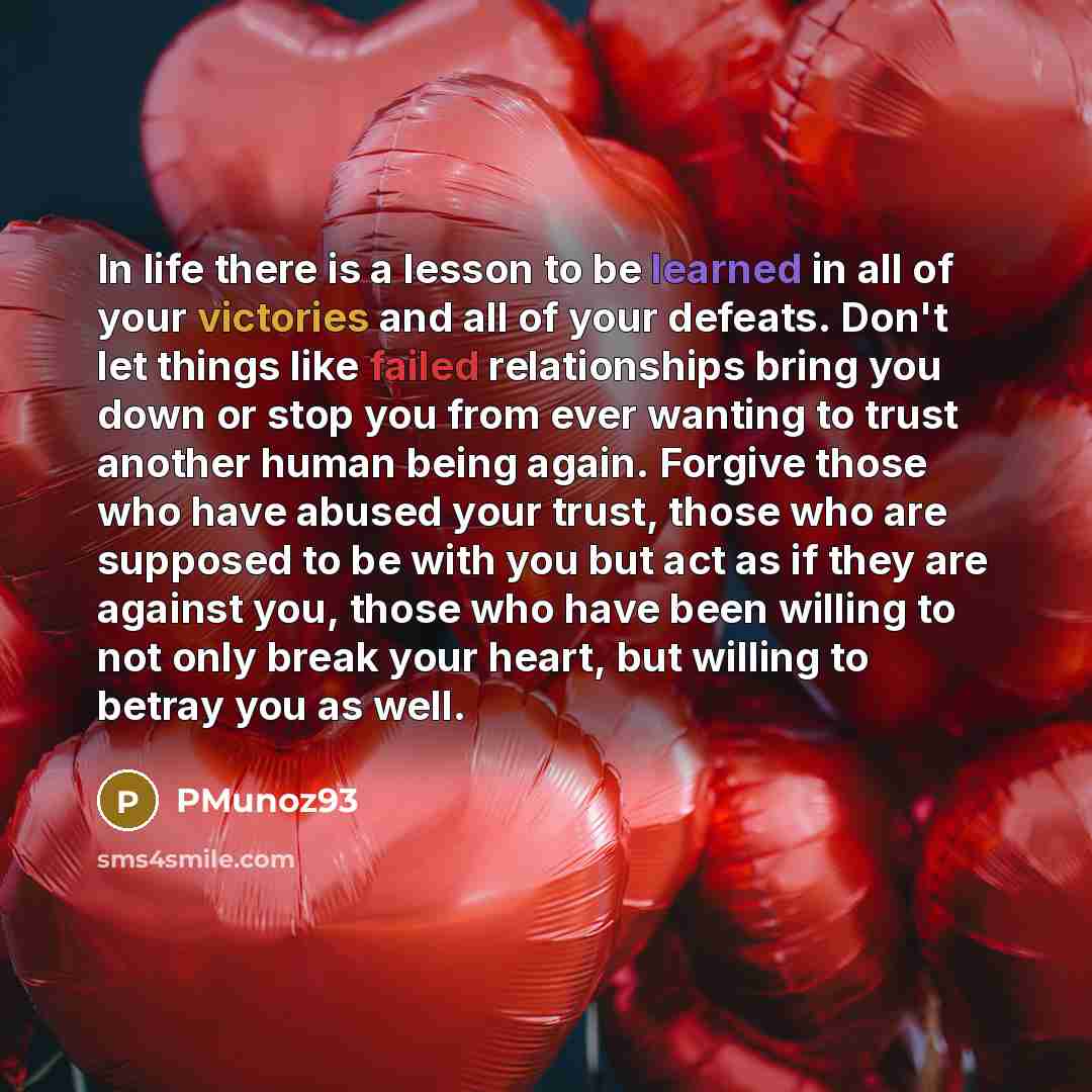 “In life there is a lesson to be learned in all of your victories and all of your defeats. Don't let things like failed relationships bring you down or stop you from ever wanting to trust another human being again. Forgive those who have abused your trust, those who are supposed to be with you but…” quote by PMunoz93