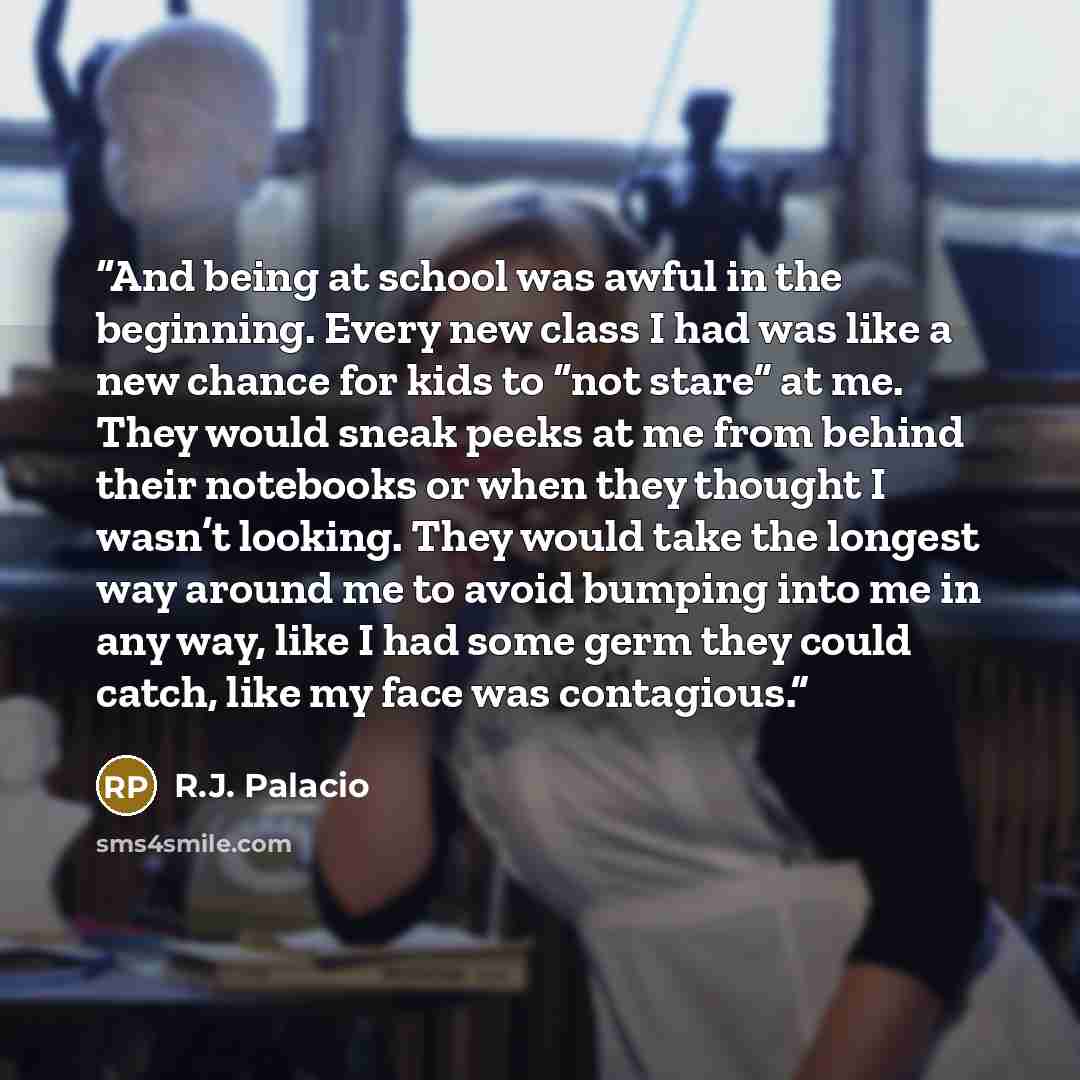 “And being at school was awful in the beginning. Every new class I had was like a new chance for kids to “not stare” at me. They would sneak peeks at me from behind their notebooks or when they thought I wasn’t looking. They would take the longest way around me to avoid bumping into me in any way…” quote by R.J. Palacio