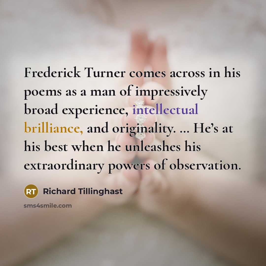 “Frederick Turner comes across in his poems as a man of impressively broad experience, intellectual brilliance, and originality. … He’s at his best when he unleashes his extraordinary powers of observation.” quote by Richard Tillinghast
