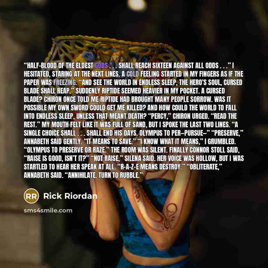 “half-blood of the eldest gods . . . shall reach sixteen against all odds . . .” I hesitated, staring at the next lines. A cold feeling started in my fingers as if the paper was freezing. “And see the world in endless sleep, The hero’s soul, cursed blade shall reap.” Suddenly Riptide seemed heavier…” quote by Rick Riordan