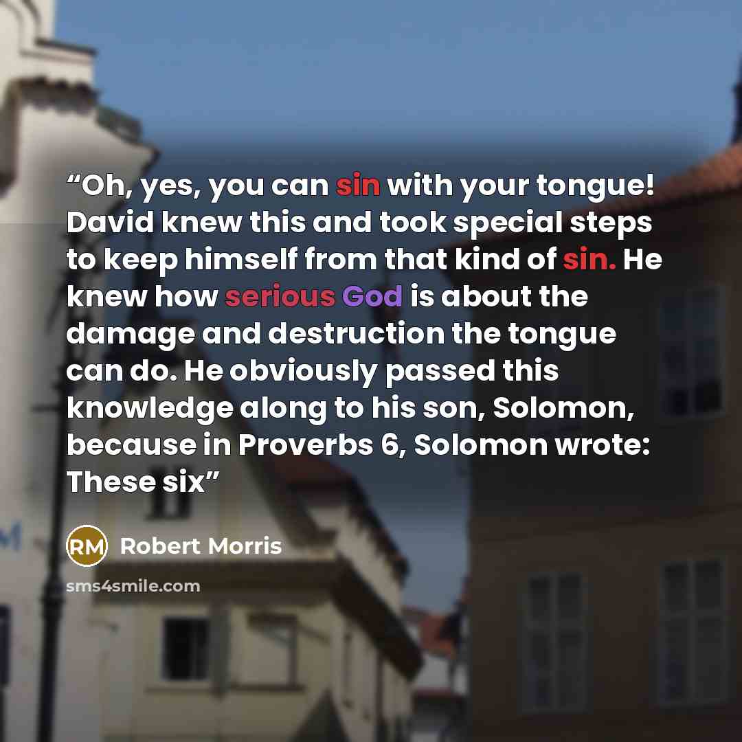 “Oh, yes, you can sin with your tongue! David knew this and took special steps to keep himself from that kind of sin. He knew how serious God is about the damage and destruction the tongue can do. He obviously passed this knowledge along to his son, Solomon, because in Proverbs 6, Solomon wrote…” quote by Robert Morris