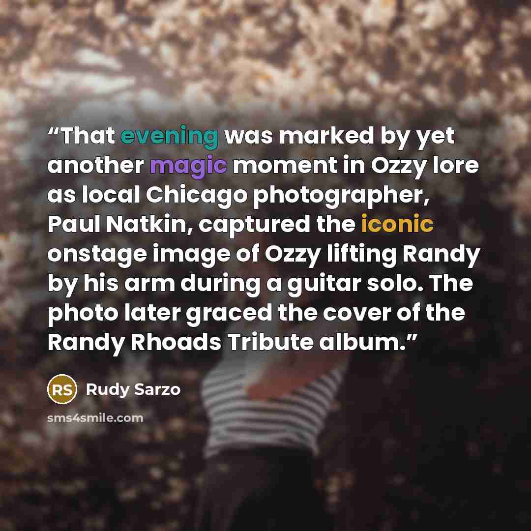 “That evening was marked by yet another magic moment in Ozzy lore as local Chicago photographer, Paul Natkin, captured the iconic onstage image of Ozzy lifting Randy by his arm during a guitar solo. The photo later graced the cover of the Randy Rhoads Tribute album.” quote by Rudy Sarzo