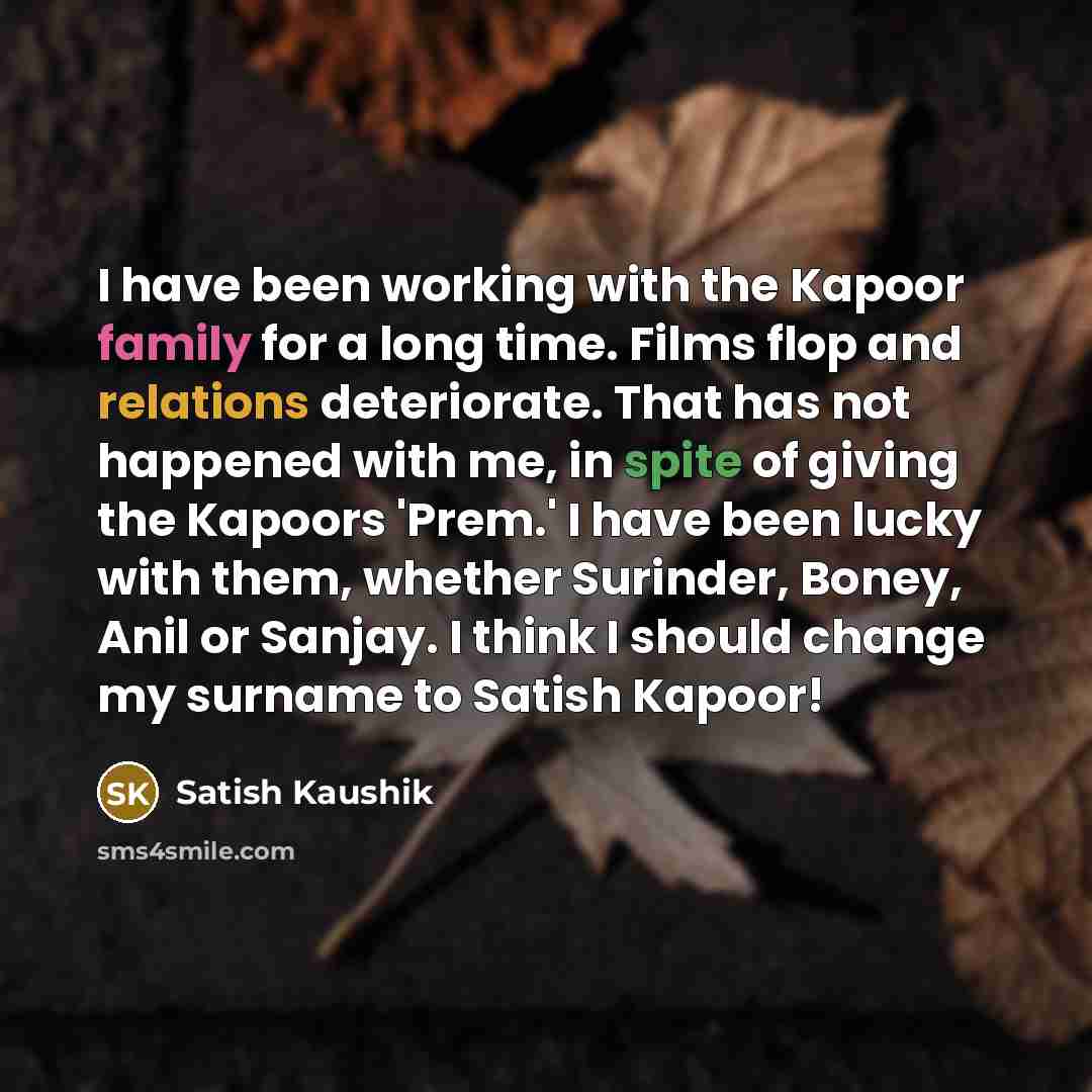 “I have been working with the Kapoor family for a long time. Films flop and relations deteriorate. That has not happened with me, in spite of giving the Kapoors 'Prem.' I have been lucky with them, whether Surinder, Boney, Anil or Sanjay. I think I should change my surname to Satish Kapoor!” quote by Satish Kaushik