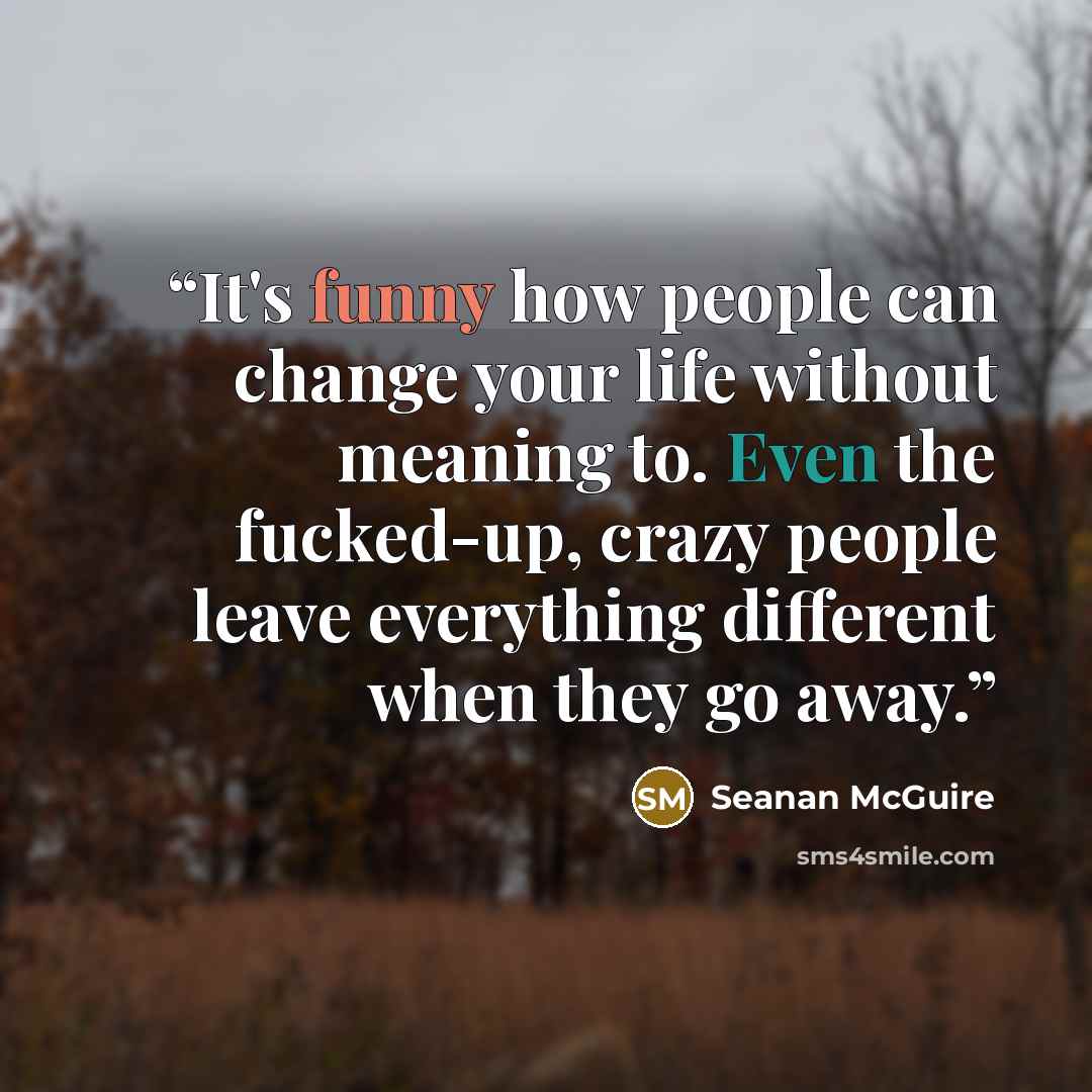“It's funny how people can change your life without meaning to. Even the fucked-up, crazy people leave everything different when they go away.” quote by Seanan McGuire