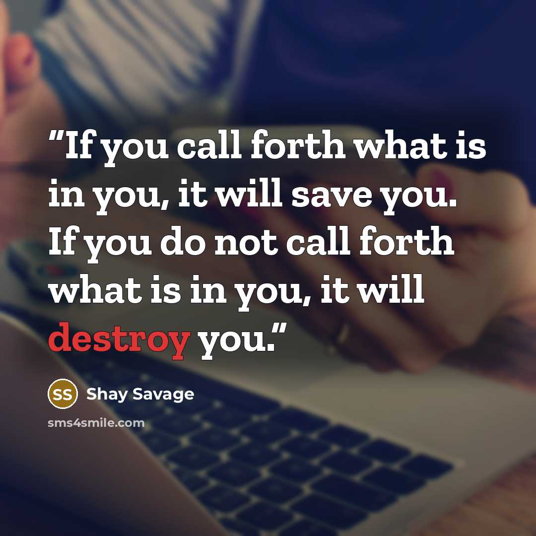 “If you call forth what is in you, it will save you. If you do not call forth what is in you, it will destroy you.” quote by Shay Savage