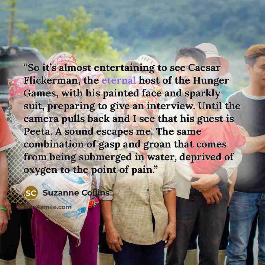 “So it’s almost entertaining to see Caesar Flickerman, the eternal host of the Hunger Games, with his painted face and sparkly suit, preparing to give an interview. Until the camera pulls back and I see that his guest is Peeta. A sound escapes me. The same combination of gasp and groan that comes…” quote by Suzanne Collins