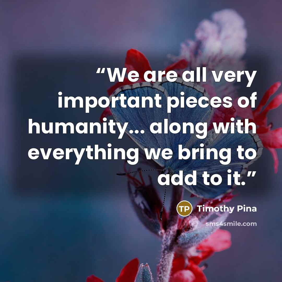 “We are all very important pieces of humanity... along with everything we bring to add to it.” quote by Timothy Pina