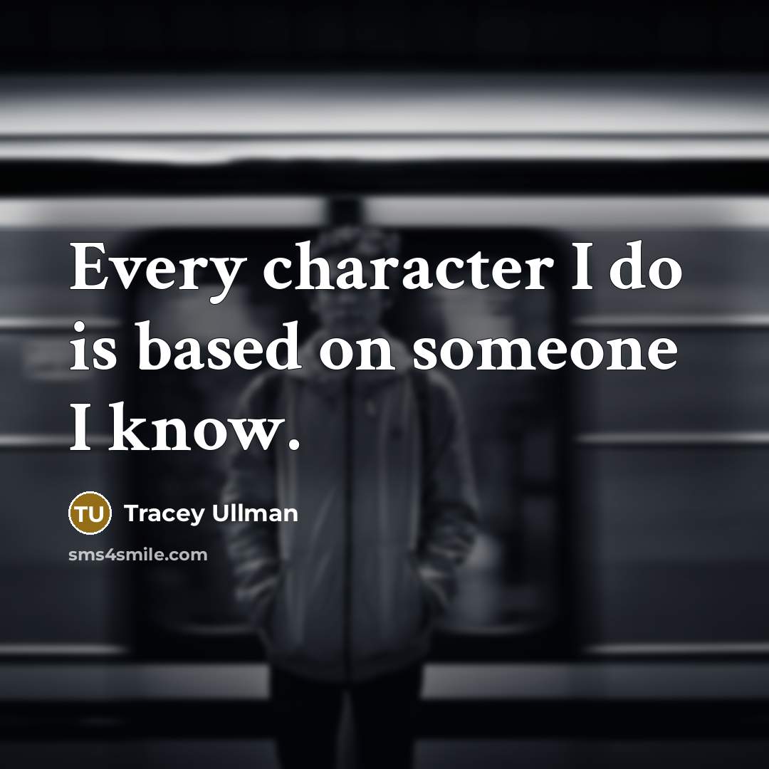 “Every character I do is based on someone I know.” quote by Tracey Ullman